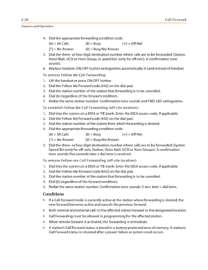 Page 482-28Call Forward
Features and Operation
4. Dial the appropriate forwarding condition code.
[6] = All Calls [8] = Busy [
] = Off-Net
[7] = No Answer [9] = Busy/No Answer
5. Dial the three- or four-digit destination number where calls are to be forwarded (Station, 
Voice Mail, UCD or Hunt Group, or speed bin (only for off-net)). A confirmation tone 
sounds.
6. Replace handset; ON/OFF button extinguishes automatically, if used instead of handset.
To remove Follow Me Call Forwarding:
1. Lift the handset or...