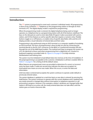 Page 471IntroductionD-3
Customer Database Programming
Introduction
The STS system is programmed to meet each customer’s individual needs. All programming 
is done at any 24-Button STS Telephone as the programming station or through an ASCII 
terminal or PC. The digital display model is required for programming.
When the programming mode is entered, the digital telephone being used no longer 
operates as a telephone but as a programming station with all of the buttons redefined. The 
keys on the dial pad are used...