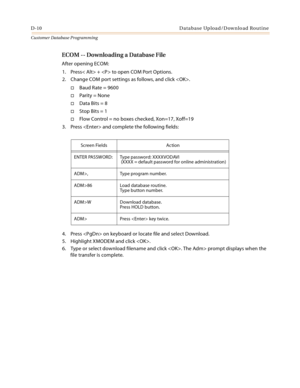 Page 478D-10 Database Upload/Download Routine
Customer Database Programming
ECOM -- Downloading a Database File
After opening ECOM:
1. Press< Alt> +  to open COM Port Options.
2. Change COM port settings as follows, and click .
Baud Rate = 9600
Parity = None
Data Bits = 8
Stop Bits = 1
Flow Control = no boxes checked, Xon=17, Xoff=19
3. Press  and complete the following fields:
4. Press  on keyboard or locate file and select Download.
5. Highlight XMODEM and click .
6. Type or select download filename and...