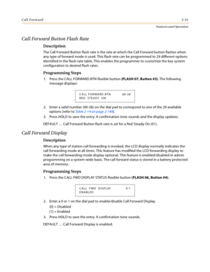 Page 51Call Forward2-31
Features and Operation
Call Forward Button Flash Rate
Description
The Call Forward Button flash rate is the rate at which the Call Forward button flashes when 
any type of forward mode is used. This flash rate can be programmed to 29 different options 
identified in the flash rate table. This enables the programmer to customize the key system 
configuration to desired flash rates.
Programming Steps
1. Press the CALL FORWARD BTN flexible button (FLASH 07, Button #3). The following...