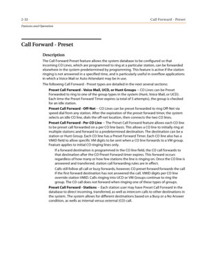Page 522-32Call Forward - Preset
Features and Operation
Call Forward - Preset 
Description
The Call Forward Preset feature allows the system database to be configured so that 
incoming CO Lines, which are programmed to ring at a particular station, can be forwarded 
elsewhere in the system predetermined by programming. This feature is active if the station 
ringing is not answered in a specified time, and is particularly useful in overflow applications 
in which a Voice Mail or Auto Attendant may be in use.
The...