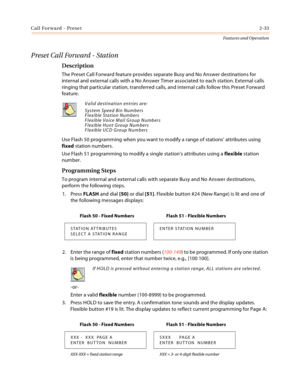 Page 53Call Forward - Preset2-33
Features and Operation
Preset Call Forward - Station
Description
The Preset Call Forward feature provides separate Busy and No Answer destinations for 
internal and external calls with a No Answer Timer associated to each station. External calls 
ringing that particular station, transferred calls, and internal calls follow this Preset Forward 
feature.
Use Flash 50 programming when you want to modify a range of stations’ attributes using 
fixed station numbers.
Use Flash 51...