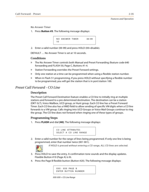 Page 55Call Forward - Preset2-35
Features and Operation
No Answer Timer
1. Press Button #5. The following message displays:
2. Enter a valid number (00-99) and press HOLD (00=disable).
DEFAULT … No Answer Timer is set at 10 seconds.
Conditions
» The No Answer Timer controls both Manual and Preset Forwarding (feature code 640 
forwarding and FLASH 50, Page C, Buttons #1-4.
» Station Forwarding overrides the Preset Forward settings.
» Only one station at a time can be programmed when using a flexible station...