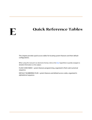 Page 543E
Quick Reference Tables
This chapter provides quick-access tables for locating system features and their default 
configurations.
When using this manual in an electronic format, click on the blue hyperlinks to quickly navigate to 
detailed information on the subject.
FLASH CODE INDEX - system features programming, organized in flash code numerical 
sequence.
DEFAULT NUMBERING PLAN - system features and default access codes, organized in 
alphabetical sequence. 