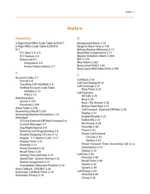 Page 559Index - i
Index
Numerics
3-Digit Area/Office Code Table (LCR) B-7
6-Digit Office Code Table (LCR) B-8
911
911 Alert 2-5, 3-5
911 Feature 2-4
Enhanced 911
Integration 2-6
Power Failure Station 2-7
A
Account Codes 2-7
Forced 2-8
Traveling COS (Verified) 2-9
Verified Account Code Table
Initialize 2-12
Print 2-13
Administration
Access 2-103
Password 2-104
Allow Table 2-278
Answering a Recall 2-220
Answering Machine Emulation 2-14
Attendant
CO Line External (Off-Net) Forward 3-6
Custom Messages 3-7...