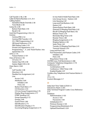 Page 560Index - ii
Call Transfer 2-46, 2-48
Caller ID Name/Number 2-31, A-4
Calling Station
Handsfree Mode Override 2-38
Tone Mode 2-38
Camp On 2-49
Button Flash Rate 2-50
Recall 2-50
Card Slot Programming 2-50, C-4
Centrex
Centrex/PBX 2-52
Centrex/PBX Transfer 2-55
CO / PBX Programming 2-52
Off-Hook Preference 2-53
PBX Dialing Codes 2-55
Private Line Appearance 2-53
Programming *, #, and Hook-Flashes into
Speed Dial 2-53
CKTU 2-174
Feature Button 2-101
Class of Service 2-56
CO Line 2-57
Station Day COS 2-58...