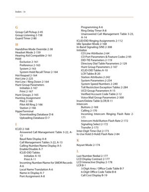 Page 562Index - iv
G
Group Call Pickup 2-45
Group Listening 2-158
Guard Timer 2-80
H
Handsfree Mode Override 2-38
Headset Mode 2-159
Hearing Aid Compatible 2-161
Hold
Exclusive 2-161
Preference 2-163
System 2-163
System Hold Recall Timer 2-164
Hot Keypad 2-164
Hot Line 2-225
Hot Line / Ring Down 2-164
Hunt Group Parameters
Initialize 2-167
Print 2-167
Hunt Groups 2-165
Hunting Assignment
Pilot 2-166
Pilot All Ring 2-166
Station 2-166
HyperTerminal
Downloading Database D-8
Uploading Database D-7
I
ICLID 2-168...