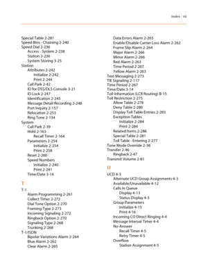 Page 565Index - vii
Special Table 2-281
Speed Bins - Chaining 2-240
Speed Dial 2-236
Access - System 2-238
Station 2-236
System Storing 3-25
Station
Attributes 2-242
Initialize 2-242
Print 2-244
Call Park 2-42
ID for DSS/DLS Console 3-21
ID Lock 2-247
Identification 2-245
Message Detail Recording 2-248
Port Inquiry 2-157
Relocation 2-253
Ring Tone 2-134
System
Call Park 2-39
Hold 2-163
Recall Timer 2-164
Parameters 2-254
Initialize 2-254
Print 2-258
Reset 2-260
Speed Numbers
Initialize 2-240
Print 2-241...