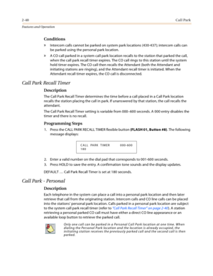 Page 602-40Call Park
Features and Operation
Conditions
» Intercom calls cannot be parked on system park locations (430-437); intercom calls can 
be parked using the personal park location.
» A CO call parked in a system call park location recalls to the station that parked the call, 
when the call park recall timer expires. The CO call rings to this station until the system 
hold timer expires. The CO call then recalls the Attendant (both the Attendant and 
initiating stations are ringing), and the Attendant...