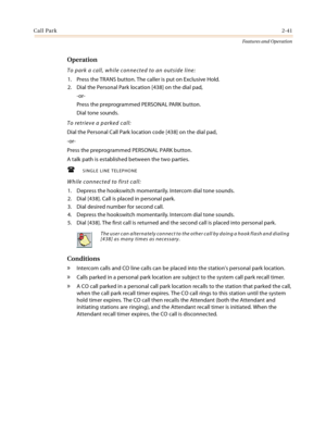 Page 61Call Park2-41
Features and Operation
Operation
To park a call, while connected to an outside line:
1. Press the TRANS button. The caller is put on Exclusive Hold.
2. Dial the Personal Park location [438] on the dial pad,
-or-
Press the preprogrammed PERSONAL PARK button.
Dial tone sounds.
To retrieve a parked call:
Dial the Personal Call Park location code [438] on the dial pad,
-or-
Press the preprogrammed PERSONAL PARK button.
A talk path is established between the two parties.
SINGLE LINE TELEPHONE...