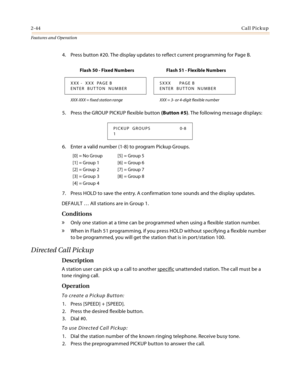 Page 642-44Call Pickup
Features and Operation
4. Press button #20. The display updates to reflect current programming for Page B.
5. Press the GROUP PICKUP flexible button (Button #5). The following message displays:
6. Enter a valid number (1-8) to program Pickup Groups.
7. Press HOLD to save the entry. A confirmation tone sounds and the display updates.
DEFAULT … All stations are in Group 1.
Conditions
» Only one station at a time can be programmed when using a flexible station number.
» When in Flash 51...