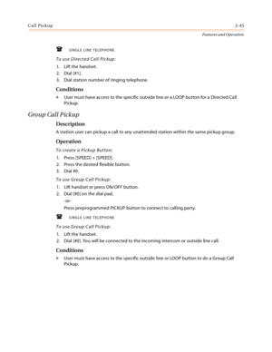 Page 65Call Pickup2-45
Features and Operation
SINGLE LINE TELEPHONE
To use Directed Call Pickup:
1. Lift the handset.
2. Dial [#1].
3. Dial station number of ringing telephone.
Conditions
» User must have access to the specific outside line or a LOOP button for a Directed Call 
Pickup.
Group Call Pickup
Description
A station user can pickup a call to any unattended station within the same pickup group.
Operation
To create a Pickup Button:
1. Press [SPEED] + [SPEED].
2. Press the desired flexible button.
3....