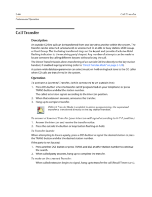 Page 662-46Call Transfer
Features and Operation
Call Transfer
Description
An outside CO line call can be transferred from one keyset to another within the system. The 
transfer can be screened (announced) or unscreened to an idle or busy station, UCD Group, 
or Hunt Group. The line being transferred rings on the keyset and provides Exclusive Hold 
flashing indication to the receiving partys keyset. Any number of attempts can be made to 
locate someone by calling different keysets without losing the call.
The...