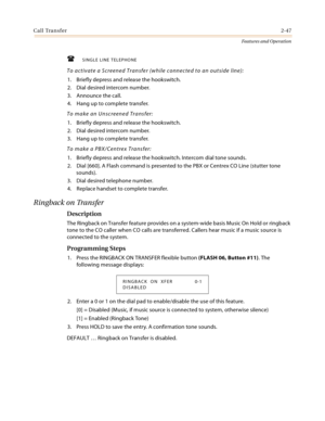Page 67Call Transfer2-47
Features and Operation
SINGLE LINE TELEPHONE
To activate a Screened Transfer (while connected to an outside line):
1. Briefly depress and release the hookswitch.
2. Dial desired intercom number.
3. Announce the call.
4. Hang up to complete transfer.
To make an Unscreened Transfer:
1. Briefly depress and release the hookswitch.
2. Dial desired intercom number.
3. Hang up to complete transfer.
To make a PBX/Centrex Transfer:
1. Briefly depress and release the hookswitch. Intercom dial...