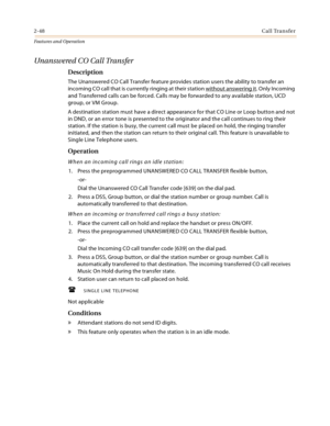 Page 682-48Call Transfer
Features and Operation
Unanswered CO Call Transfer
Description
The Unanswered CO Call Transfer feature provides station users the ability to transfer an 
incoming CO call that is currently ringing at their station without answering it
. Only Incoming 
and Transferred calls can be forced. Calls may be forwarded to any available station, UCD 
group, or VM Group.
A destination station must have a direct appearance for that CO Line or Loop button and not 
in DND, or an error tone is...