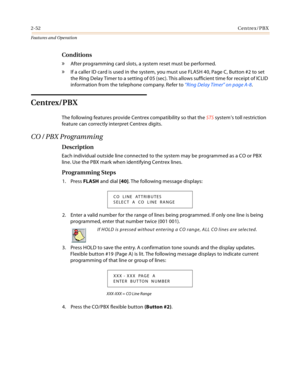Page 722-52Centrex/PBX
Features and Operation
Conditions
» After programming card slots, a system reset must be performed.
» If a caller ID card is used in the system, you must use FLASH 40, Page C, Button #2 to set 
the Ring Delay Timer to a setting of 05 (sec). This allows sufficient time for receipt of ICLID 
information from the telephone company. Refer to “Ring Delay Timer” on page A-8.
Centrex/PBX
The following features provide Centrex compatibility so that the STS system’s toll restriction 
feature can...