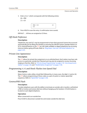 Page 73Centrex/PBX2-53
Features and Operation
5. Enter a 0 or 1 which corresponds with the following entries:
[0] = PBX
[1] = CO
6. Press HOLD to save the entry. A confirmation tone sounds.
DEFAULT … All lines are assigned as CO lines.
Off-Hook Preference
Description
Telephones, key and SLT, may be programmed to have their personal Centrex line accessed 
automatically just by lifting the handset or pressing the ON/OFF button (Speaker Button on 
SLTs). Internal features to the STS are still made available to...