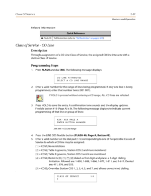 Page 77Class Of Service2-57
Features and Operation
Related Information
Class of Service - CO Line
Description
Through assignments of a CO Line Class of Service, the assigned CO line interacts with a 
station Class of Service.
Programming Steps
1. Press FLASH and dial [40]. The following message displays:
2. Enter a valid number for the range of lines being programmed. If only one line is being 
programmed, enter that number twice (001 001).
3. Press HOLD to save the entry. A confirmation tone sounds and the...