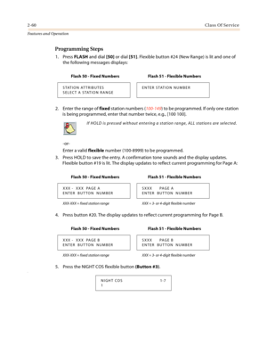 Page 802-60Class Of Service
Features and Operation
Programming Steps
1. Press FLASH and dial [50] or dial [51]. Flexible button #24 (New Range) is lit and one of 
the following messages displays:
2. Enter the range of fixed station numbers (100-149) to be programmed. If only one station 
is being programmed, enter that number twice, e.g., [100 100].
-or-
Enter a valid flexible number (100-8999) to be programmed.
3. Press HOLD to save the entry. A confirmation tone sounds and the display updates. 
Flexible...