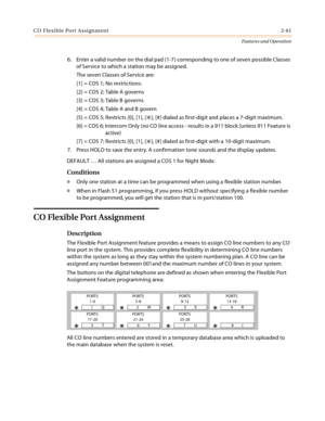 Page 81CO Flexible Port Assignment2-61
Features and Operation
6. Enter a valid number on the dial pad (1-7) corresponding to one of seven possible Classes 
of Service to which a station may be assigned.
The seven Classes of Service are:
[1] = COS 1; No restrictions.
[2] = COS 2; Table A governs
[3] = COS 3; Table B governs
[4] = COS 4; Table A and B govern
[5] = COS 5; Restricts [0], [1], [
], [#] dialed as first-digit and places a 7-digit maximum.
[6] = COS 6; Intercom Only (no CO line access - results in a...