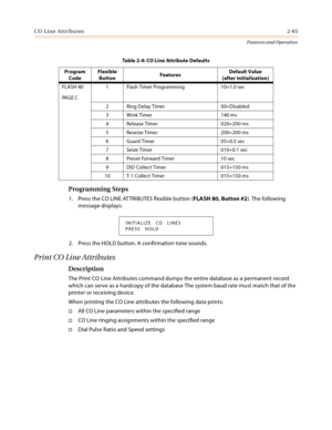 Page 85CO Line Attributes2-65
Features and Operation
Programming Steps
1. Press the CO LINE ATTRIBUTES flexible button (FLASH 80, Button #2). The following 
message displays:
2. Press the HOLD button. A confirmation tone sounds.
Print CO Line Attributes
Description
The Print CO Line Attributes command dumps the entire database as a permanent record 
which can serve as a hardcopy of the database The system baud rate must match that of the 
printer or receiving device.
When printing the CO Line attributes the...