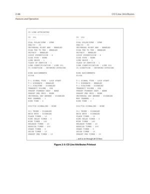 Page 862-66CO Line Attributes
Features and Operation
Figure 2-3: CO Line Attributes Printout
CO LINE ATTRIBUTES
------------------
CO  001 CO  002
------ ------
DIAL PULSE/DTMF - DTMF DIAL PULSE/DTMF - DTMF
PBX/CO - CO PBX/CO - CO
UNIVERSAL NIGHT ANS - ENABLED UNIVERSAL NIGHT ANS - ENABLED
DISA TRK TO TRK - ENABLED DISA TRK TO TRK - ENABLED
PRIVACY - ENABLED PRIVACY - ENABLED
LOOOP SUPERVISION - 4 LOOOP SUPERVISION - 4
DISA TYPE - NONE DISA TYPE - NONE
LINE GROUP - 1 LINE GROUP - 1
CLASS OF SERVICE - 1 CLASS OF...