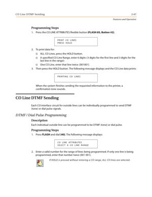 Page 87CO Line DTMF Sending2-67
Features and Operation
Programming Steps
1. Press the CO LINE ATTRIBUTES flexible button (FLASH 85, Button #2).
2. To print data for:
ALL CO Lines, press the HOLD button.
A specified CO Line Range, enter 6 digits ( 3 digits for the first line and 3 digits for the 
last line in the range):
One CO Line, enter that line twice: [001001]
3. Then press the HOLD button. The following message displays and the CO Line data prints:
When the system finishes sending the requested...