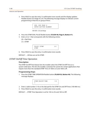 Page 882-68CO Line DTMF Sending
Features and Operation
3. Press HOLD to save the entry. A confirmation tone sounds and the display updates. 
Flexible button #19 (Page A) is lit. The following message displays to indicate current 
programming of that line or group of lines:
XXX-XXX = CO Line Range 
4. Press the DTMF/DIAL PULSE flexible button (FLASH 40, Page A, Button #1).
5. Enter a 0 or 1 that corresponds with the following entries:
[0] = Dial Pulse
[1] = DTMF
6. Press HOLD to save the entry. A confirmation...