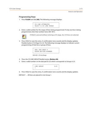 Page 91CO Line Group2-71
Features and Operation
Programming Steps
1. Press FLASH and dial [40]. The following message displays:
2. Enter a valid number for the range of lines being programmed. If only one line is being 
programmed, enter that number twice (001 001).
3. Press HOLD to save the entry. A confirmation tone sounds and the display updates. 
Flexible button #19 (Page A) is lit. The following message displays to indicate current 
programming of that line or group of lines:
XXX-XXX = CO Line Range
4....