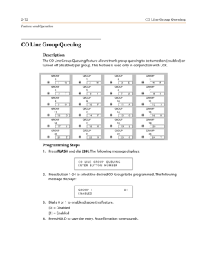 Page 922-72CO Line Group Queuing
Features and Operation
CO Line Group Queuing
Description
The CO Line Group Queuing feature allows trunk group queuing to be turned on (enabled) or 
turned off (disabled) per group. This feature is used only in conjunction with LCR.
Programming Steps
1. Press FLASH and dial [39]. The following message displays:
2. Press button 1-24 to select the desired CO Group to be programmed. The following 
message displays:
3. Dial a 0 or 1 to enable/disable this feature.
[0] = Disabled
[1]...