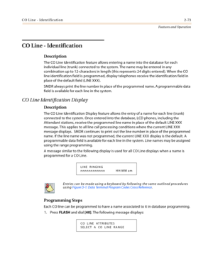 Page 93CO Line - Identification2-73
Features and Operation
CO Line - Identification
Description
The CO Line Identification feature allows entering a name into the database for each 
individual line (trunk) connected to the system. The name may be entered in any 
combination up to 12-characters in length (this represents 24 digits entered). When the CO 
line identification field is programmed, display telephones receive the identification field in 
place of the default field (LINE XXX).
SMDR always print the...