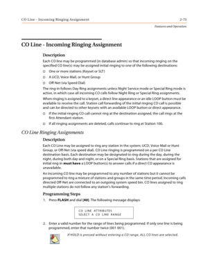 Page 95CO Line - Incoming Ringing Assignment 2-75
Features and Operation
CO Line - Incoming Ringing Assignment
Description
Each CO line may be programmed (in database admin) so that incoming ringing on the 
specified CO line(s) may be assigned initial ringing to one of the following destinations:
One or more stations (Keyset or SLT )
A UCD, Voice Mail, or Hunt Group
Off-Net (via Speed Dial)
The ring-in follows Day Ring assignments unless Night Service mode or Special Ring mode is 
active, in which case all...