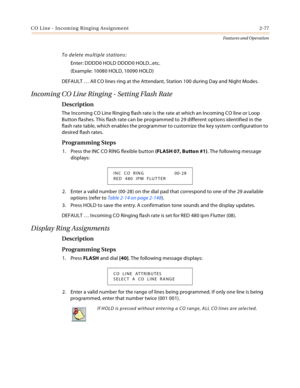 Page 97CO Line - Incoming Ringing Assignment 2-77
Features and Operation
To delete multiple stations:
Enter: DDDD0 HOLD DDDD0 HOLD...etc.
(Example: 10080 HOLD, 10090 HOLD)
DEFAULT … All CO lines ring at the Attendant, Station 100 during Day and Night Modes.
Incoming CO Line Ringing - Setting Flash Rate
Description
The Incoming CO Line Ringing flash rate is the rate at which an Incoming CO line or Loop 
Button flashes. This flash rate can be programmed to 29 different options identified in the 
flash rate table,...