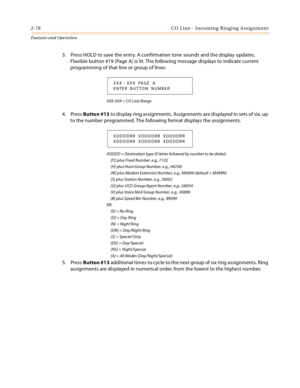 Page 982-78 CO Line - Incoming Ringing Assignment
Features and Operation
3. Press HOLD to save the entry. A confirmation tone sounds and the display updates. 
Flexible button #19 (Page A) is lit. The following message displays to indicate current 
programming of that line or group of lines:
XXX-XXX = CO Line Range
4. Press Button #13 to display ring assignments. Assignments are displayed in sets of six, up 
to the number programmed. The following format displays the assignments.
XDDDD = Destination type ID...