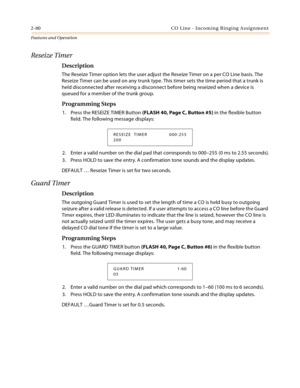 Page 1002-80 CO Line - Incoming Ringing Assignment
Features and Operation
Reseize Timer
Description
The Reseize Timer option lets the user adjust the Reseize Timer on a per CO Line basis. The 
Reseize Timer can be used on any trunk type. This timer sets the time period that a trunk is 
held disconnected after receiving a disconnect before being reseized when a device is 
queued for a member of the trunk group.
Programming Steps
1. Press the RESEIZE TIMER Button (FLASH 40, Page C, Button #5) in the flexible...