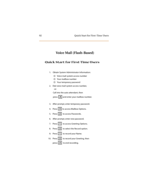 Page 10592 Quick Start for First-Time Users
Voice Mail (Flash-Based)
Quick Start for First-Time Users
1. Obtain System Administrator information:
Voice mail system access number
Your mailbox number
Yo ur  t em p or a r y p a ss wo r d
2. Dial voice mail system access number,
-or-
Call into the auto attendant, then
press   and enter your mailbox number.
3. After prompt, enter temporary password.
4. Press   to access Mailbox Options.
5. Press    to access Passwords.
6. After prompt, enter new password.
7. Press...