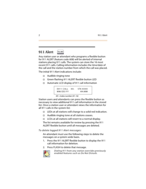 Page 152 911 Alert
911 Alert
Any station user or attendant who programs a flexible button 
for 911 ALERT (feature code 608) will be alerted of internal 
stations placing 911 calls. The system can store the 16 most 
recent 911 calls. Calling information includes the time/date of 
the call and the station number from which the call was placed.
The initial 911 Alert indications include:
Audible ringing tone
Green flashing 911 ALERT flexible button LED
Automatic LCD display of 911 call information
XX = Index...