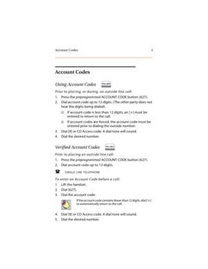 Page 16Account Codes 3
Account Codes
Using Account Codes
Prior to placing, or during, an outside line call:
1. Press the preprogrammed ACCOUNT CODE button (627).
2. Dial account code up to 12 digits. ( The other party does not 
hear the digits being dialed).
If account code is less than 12 digits, an [] must be 
entered to return to the call.
If account codes are forced, the account code must be 
entered prior to dialing the outside number.
3. Dial [9] or CO Access code. A dial tone will sound.
4. Dial the...