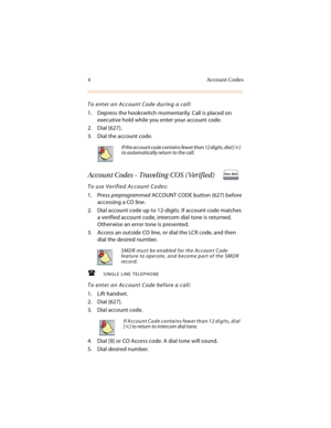 Page 174 Account Codes
To enter an Account Code during a call:
1. Depress the hookswitch momentarily. Call is placed on 
executive hold while you enter your account code.
2. Dial [627].
3. Dial the account code.
Account Codes - Traveling COS ( Verified)
To use Verified Account Codes:
1. Press preprogrammed ACCOUNT CODE b utton (627) before 
accessing a CO line.
2. Dial account code up to 12-digits. If account code matches 
a verified account code, intercom dial tone is returned. 
Otherwise an error tone is...