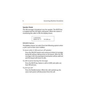 Page 196 Answering Machine Emulation
Speaker Mode
The VM message is broadcast over the speaker. The MUTE key 
is enabled and the LED lights solid green. When the station is 
monitoring the caller in VM, the display shows.
MAILBOX Options
The Mailbox Owner can select from the following options when 
a call is sent to their voice mailbox.
To leave caller in VM and turn off speaker:
Press the ON/OFF button and continue to listen to message 
being left without taking action at the keyset. After the VM 
message is...
