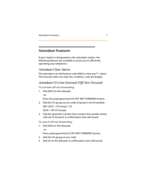 Page 20Attendant Features 7
Attendant Features
If your station is designated as the attendant station, the 
following features are available to assist you in efficiently 
operating your telephone.
Attendant Clear Alarm
The attendant can dial feature code [606] to clear any T-1 alarm. 
This function does not clear the condition, only the display.
Attendant CO Line External (Off-Net) Forward
To activate off-net forwarding:
1. Dial [603] on the dial pad,
-or-
Press the preprogrammed CO OFF-NET FORWARD button.
2....