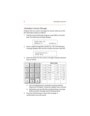 Page 218 Attendant Features
Attendant Custom Message
Program the ten custom messages for system-wide use at the 
first Attendant station as follows:
1. Dial the Custom Message program code [694] on the dial 
pad. The following message displays:
2. Enter a valid message bin number [21–30]. The following 
message displays after the bin number has been selected.
3. Enter the letters for the custom message using the dial pad 
keys as shown:
Up to 24 alphanumeric characters may be entered 
(represents 48 digits)....