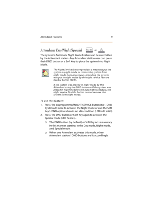 Page 22Attendant Features 9
Attendant Day/Night/Special
The system’s Automatic Night Mode Feature can be overridden 
by the Attendant station. Any Attendant station user can press 
their DND button or a Soft Key to place the system into Night 
Mode.
To use this feature:
1. Press the preprogrammed NIGHT SERVICE button (631, DND 
by default) once to activate the Night mode or use the Soft 
Key’s DND option when in an idle condition (LED is lit solid).
2. Press the DND button or Soft Key again to activate the...