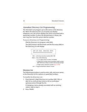 Page 2310 Attendant Features
Attendant Directory List Programming
The Attendant can program up to 200 names in the directory 
list. When the directory list is accessed by any display 
telephone user, the system displays the name associated with a 
speed dial number so when the desired name is shown, the 
user may then have the system dial the number.
To access Directory List Programming:
Dial the Directory List program code [693].
The HOLD button will illuminate and the first entry (000) in 
the Directory List...