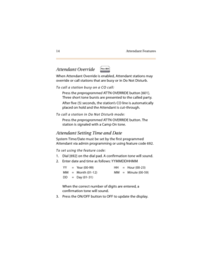 Page 2714 Attendant Features
Attendant Override
When Attendant Override is enabled, Attendant stations may 
override or call stations that are busy or in Do Not Disturb.
To call a station busy on a CO call:
Press the preprogrammed AT TN OVERRIDE button [601]. 
Three short tone bursts are presented to the called party.
After five (5) seconds, the station’s CO line is automatically 
placed on hold and the Attendant is cut-through.
To call a station in Do Not Disturb mode:
Press the preprogrammed AT TN OVERRIDE...