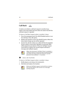 Page 3118 Call Back
Call Back
A station can initiate a call back request to another busy 
station. Once that station becomes idle, the station that left the 
call back request is signaled.
To leave a Call Back request when a number is busy:
1. Press the preprogrammed CALL BACK flexible button or use 
the Soft Key’s CALL-BK option.
2. Replace the handset or press the ON/OFF button. When the 
busy station hangs up, you will be signaled.
3. Answer the call; the station you called will then be signaled. 
(If your...