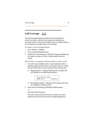 Page 32Call Coverage 19
Call Coverage
The Call Coverage feature provides the functionality for 
stations to answer calls for other stations by utilizing call 
coverage buttons. Visual and Audible status of ringing stations 
to an assigned coverage station are provided.
To assign a Call Coverage Button:
1. Press [SPEED] + [SPEED].
2. Press a desired flexible button.
3. Dial [647] for Non-Ringing or [646] for Ringing, followed by 
the station number to cover. A confirmation tone will 
sound.
After button is...