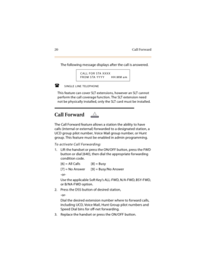 Page 3320 Call Forward
The following message displays after the call is answered.
SINGLE LINE TELEPHONE
This feature can cover SLT extensions, however an SLT cannot 
perform the call coverage function. The SLT extension need 
not be physically installed, only the SLT card must be installed.
Call Forward
The Call Forward feature allows a station the ability to have 
calls (internal or external) forwarded to a designated station, a 
UCD group pilot number, Voice Mail group number, or Hunt 
group. This feature...