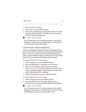 Page 34Call Forward 21
To remove Call Forwarding:
1. Lift handset or press ON/OFF button.
2. Either press the FWD button, dial [640] or [662], or use the 
Soft Key’s CLR-FWD option. A confirmation tone sounds 
and the FWD LED extinguishes.
SINGLE LINE TELEPHONE
The SLT operation uses the same procedures as the Digital 
Telephone, except there is no FWD button or Soft Keys. You 
must use feature codes 640 and 662.
Call Forward - External (Off-Net)
Stations are allowed to forward intercom and transferred CO...