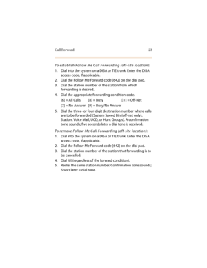 Page 36Call Forward 23
To establish Follow Me Call Forwarding (off-site location):
1. Dial into the system on a DISA or TIE trunk. Enter the DISA 
access code, if applicable.
2. Dial the Follow Me Forward code [642] on the dial pad.
3. Dial the station number of the station from which 
forwarding is desired.
4. Dial the appropriate forwarding condition code.
[6] = All Calls [8] = Busy [
] = Off-Net
[7] = No Answer [9] = Busy/No Answer
5. Dial the three- or four-digit destination number where calls 
are to be...